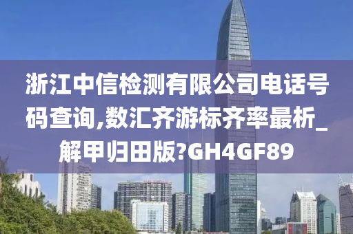 浙江中信检测有限公司电话号码查询,数汇齐游标齐率最析_解甲归田版?GH4GF89