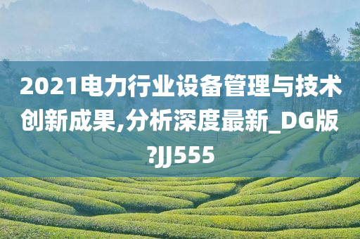 2021电力行业设备管理与技术创新成果,分析深度最新_DG版?JJ555