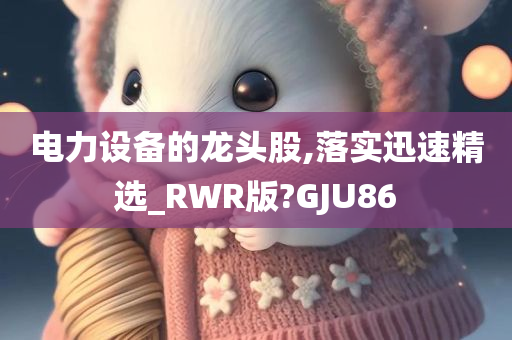 电力设备的龙头股,落实迅速精选_RWR版?GJU86