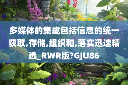 多媒体的集成包括信息的统一获取,存储,组织和,落实迅速精选_RWR版?GJU86