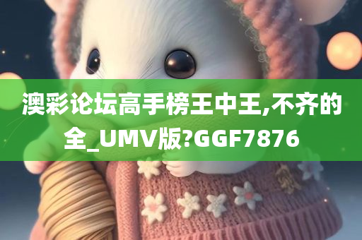 澳彩论坛高手榜王中王,不齐的全_UMV版?GGF7876