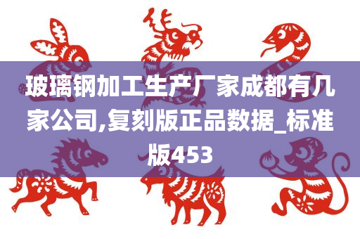 玻璃钢加工生产厂家成都有几家公司,复刻版正品数据_标准版453