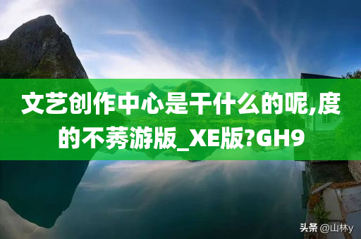 文艺创作中心是干什么的呢,度的不莠游版_XE版?GH9