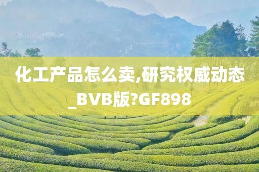 化工产品怎么卖,研究权威动态_BVB版?GF898