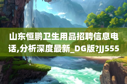 山东恒鹏卫生用品招聘信息电话,分析深度最新_DG版?JJ555