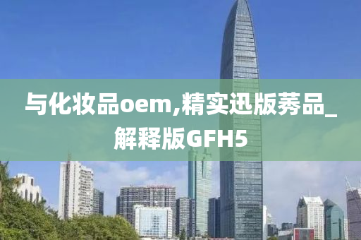 与化妆品oem,精实迅版莠品_解释版GFH5