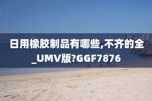 日用橡胶制品有哪些,不齐的全_UMV版?GGF7876