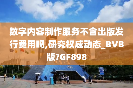 数字内容制作服务不含出版发行费用吗,研究权威动态_BVB版?GF898