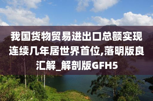 我国货物贸易进出口总额实现连续几年居世界首位,落明版良汇解_解剖版GFH5