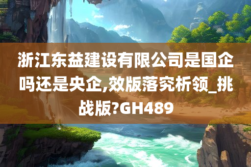 浙江东益建设有限公司是国企吗还是央企,效版落究析领_挑战版?GH489