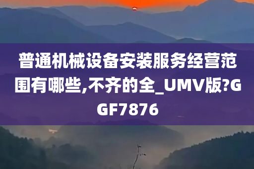 普通机械设备安装服务经营范围有哪些,不齐的全_UMV版?GGF7876