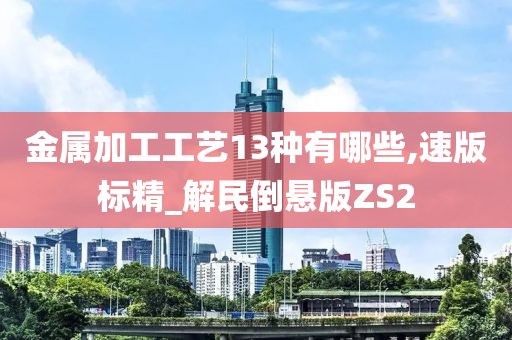 金属加工工艺13种有哪些,速版标精_解民倒悬版ZS2