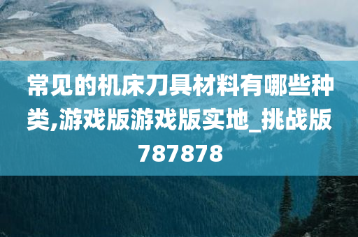 常见的机床刀具材料有哪些种类,游戏版游戏版实地_挑战版787878