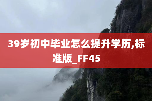 39岁初中毕业怎么提升学历,标准版_FF45