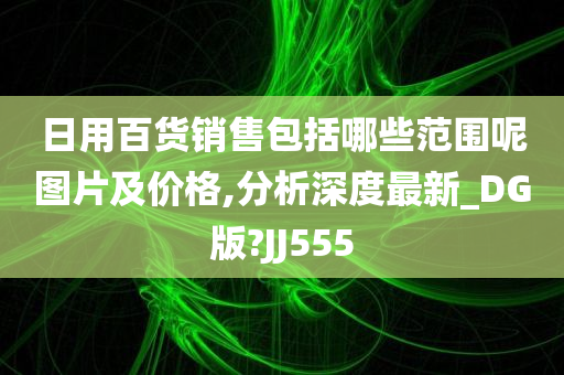 日用百货销售包括哪些范围呢图片及价格,分析深度最新_DG版?JJ555