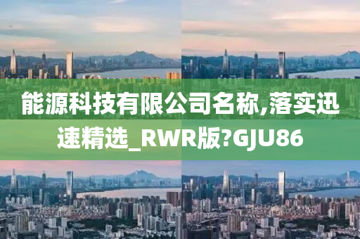 能源科技有限公司名称,落实迅速精选_RWR版?GJU86