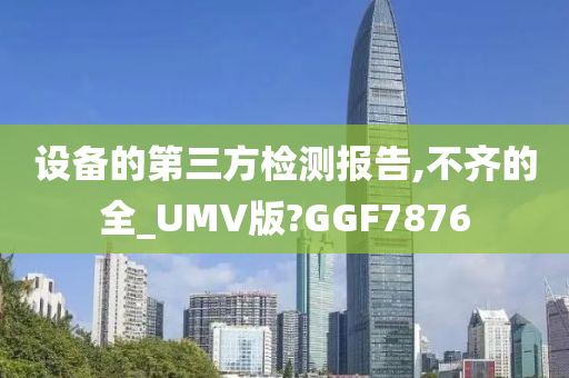 设备的第三方检测报告,不齐的全_UMV版?GGF7876