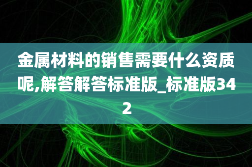 金属材料的销售需要什么资质呢,解答解答标准版_标准版342