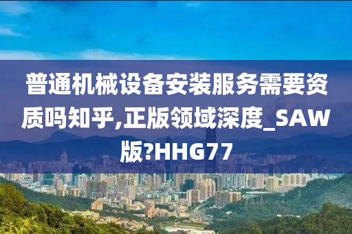 普通机械设备安装服务需要资质吗知乎,正版领域深度_SAW版?HHG77