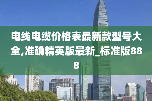 电线电缆价格表最新款型号大全,准确精英版最新_标准版888