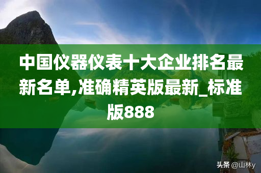 中国仪器仪表十大企业排名最新名单,准确精英版最新_标准版888