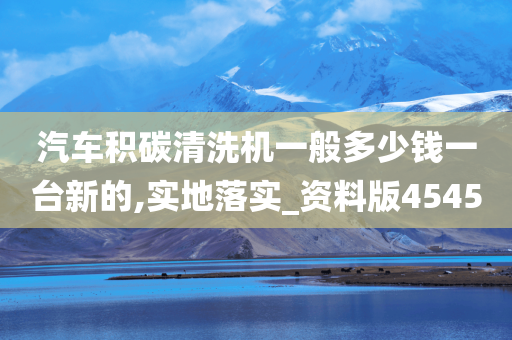 汽车积碳清洗机一般多少钱一台新的,实地落实_资料版4545