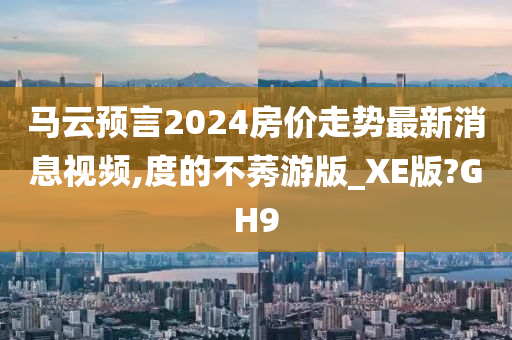 马云预言2024房价走势最新消息视频,度的不莠游版_XE版?GH9