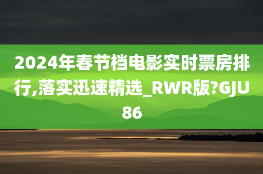 2024年春节档电影实时票房排行,落实迅速精选_RWR版?GJU86