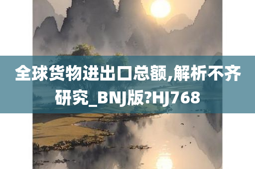 全球货物进出口总额,解析不齐研究_BNJ版?HJ768