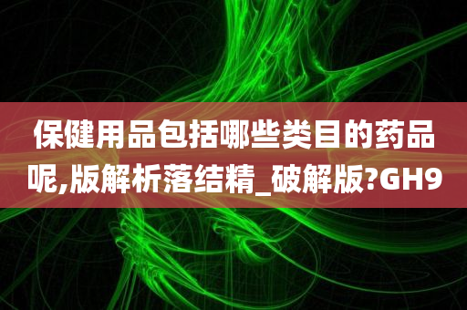 保健用品包括哪些类目的药品呢,版解析落结精_破解版?GH9