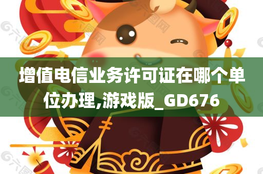 增值电信业务许可证在哪个单位办理,游戏版_GD676