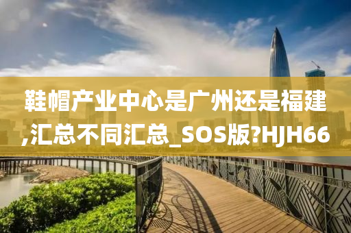 鞋帽产业中心是广州还是福建,汇总不同汇总_SOS版?HJH66