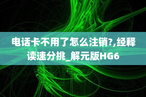 电话卡不用了怎么注销?,经释读速分挑_解元版HG6