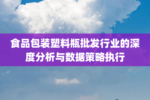 食品包装塑料瓶批发行业的深度分析与数据策略执行