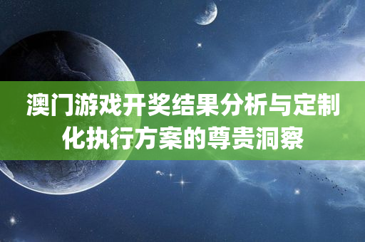 澳门游戏开奖结果分析与定制化执行方案的尊贵洞察