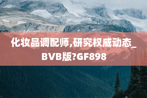 化妆品调配师,研究权威动态_BVB版?GF898