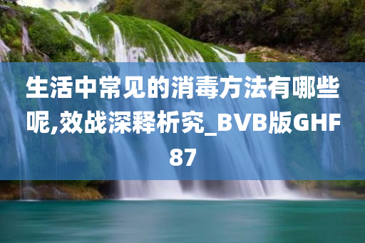 生活中常见的消毒方法有哪些呢,效战深释析究_BVB版GHF87