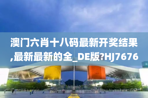 澳门六肖十八码最新开奖结果,最新最新的全_DE版?HJ7676