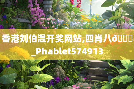 香港刘伯温开奖网站,四肖八🐎_Phablet574913