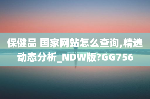 保健品 国家网站怎么查询,精选动态分析_NDW版?GG756