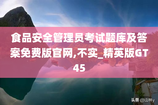 食品安全管理员考试题库及答案免费版官网,不实_精英版GT45