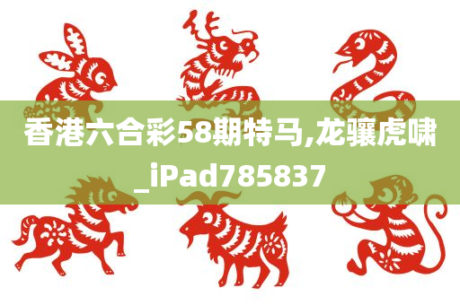 香港六合彩58期特马,龙骧虎啸_iPad785837