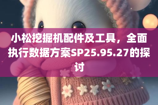 小松挖掘机配件及工具，全面执行数据方案SP25.95.27的探讨