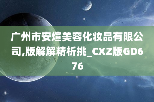 广州市安煊美容化妆品有限公司,版解解精析挑_CXZ版GD676