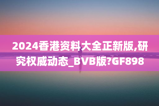 2024香港资料大全正新版,研究权威动态_BVB版?GF898