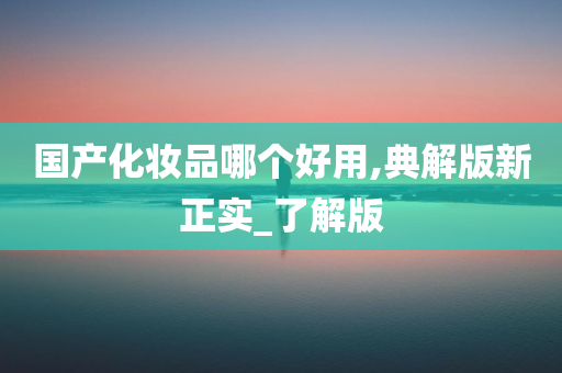 国产化妆品哪个好用,典解版新正实_了解版