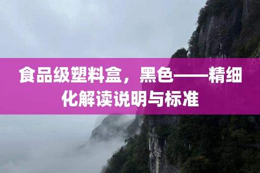 食品级塑料盒，黑色——精细化解读说明与标准