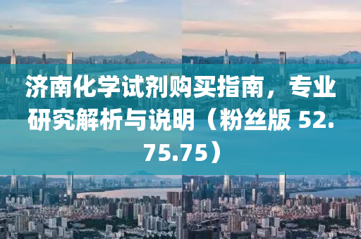 济南化学试剂购买指南，专业研究解析与说明（粉丝版 52.75.75）