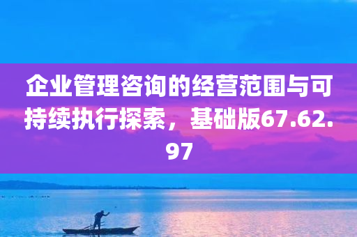 企业管理咨询的经营范围与可持续执行探索，基础版67.62.97