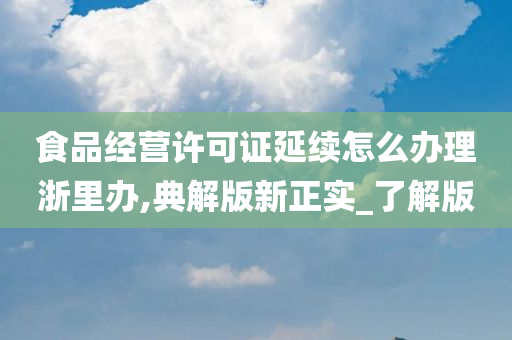 食品经营许可证延续怎么办理浙里办,典解版新正实_了解版